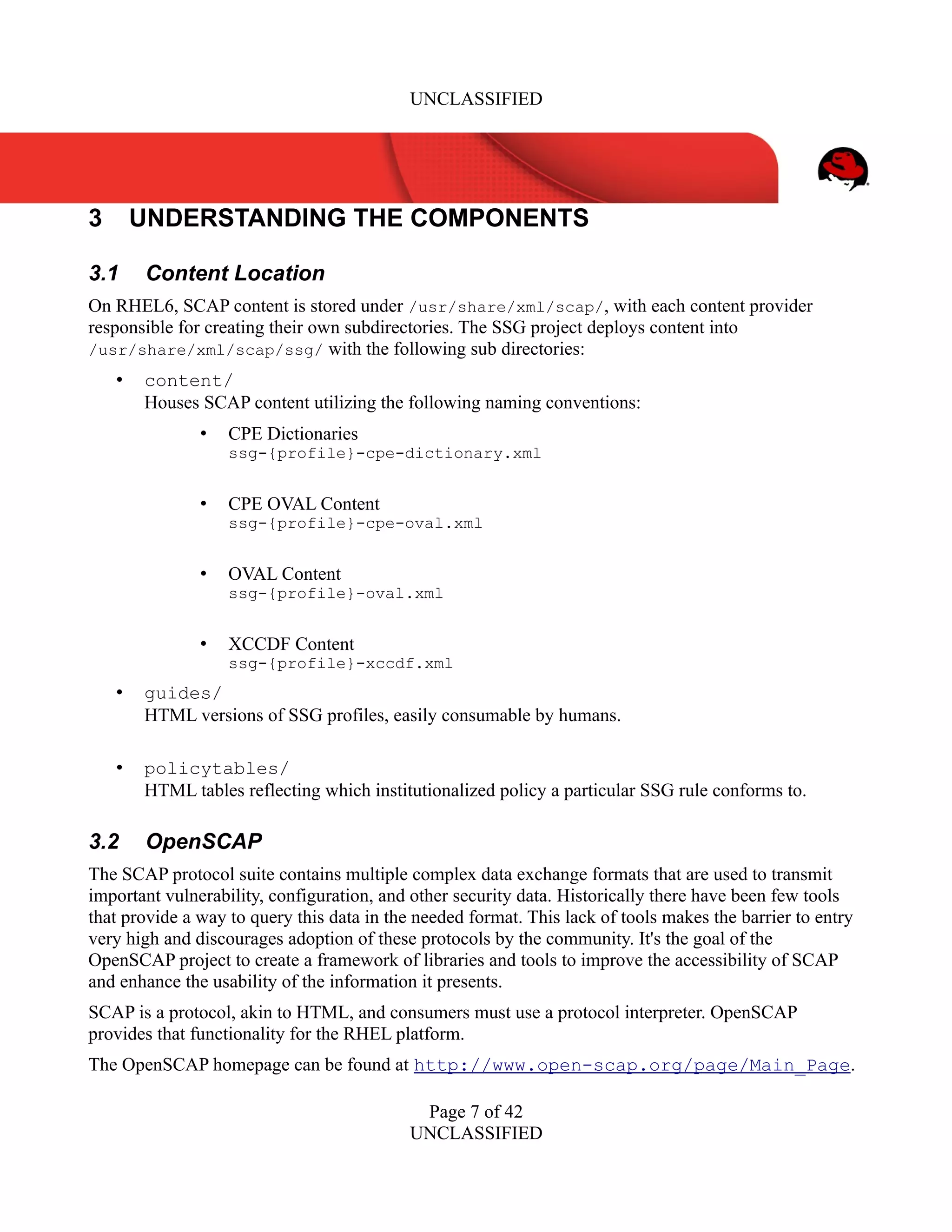 UNCLASSIFIED
3 UNDERSTANDING THE COMPONENTS
3.1 Content Location
On RHEL6, SCAP content is stored under /usr/share/xml/scap/, with each content provider
responsible for creating their own subdirectories. The SSG project deploys content into
/usr/share/xml/scap/ssg/ with the following sub directories:
• content/
Houses SCAP content utilizing the following naming conventions:
• CPE Dictionaries
ssg-{profile}-cpe-dictionary.xml
• CPE OVAL Content
ssg-{profile}-cpe-oval.xml
• OVAL Content
ssg-{profile}-oval.xml
• XCCDF Content
ssg-{profile}-xccdf.xml
• guides/
HTML versions of SSG profiles, easily consumable by humans.
• policytables/
HTML tables reflecting which institutionalized policy a particular SSG rule conforms to.
3.2 OpenSCAP
The SCAP protocol suite contains multiple complex data exchange formats that are used to transmit
important vulnerability, configuration, and other security data. Historically there have been few tools
that provide a way to query this data in the needed format. This lack of tools makes the barrier to entry
very high and discourages adoption of these protocols by the community. It's the goal of the
OpenSCAP project to create a framework of libraries and tools to improve the accessibility of SCAP
and enhance the usability of the information it presents.
SCAP is a protocol, akin to HTML, and consumers must use a protocol interpreter. OpenSCAP
provides that functionality for the RHEL platform.
The OpenSCAP homepage can be found at http://www.open-scap.org/page/Main_Page.
Page 7 of 42
UNCLASSIFIED
 
