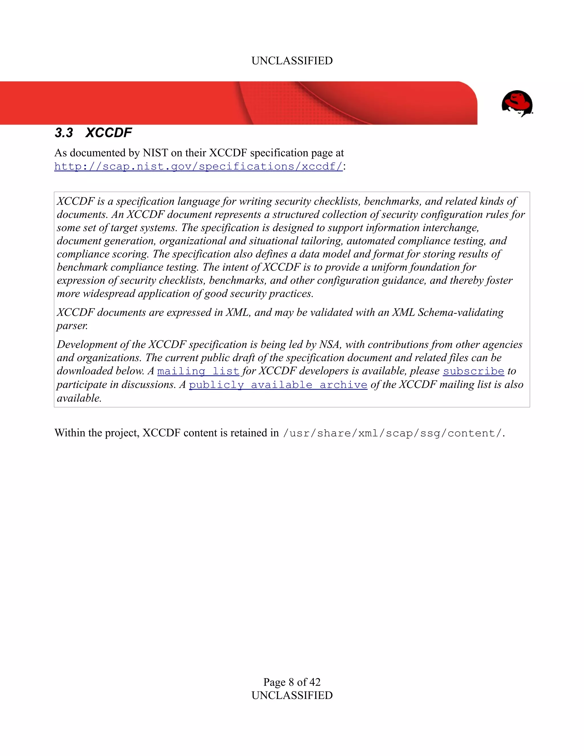 UNCLASSIFIED
3.3 XCCDF
As documented by NIST on their XCCDF specification page at
http://scap.nist.gov/specifications/xccdf/:
XCCDF is a specification language for writing security checklists, benchmarks, and related kinds of
documents. An XCCDF document represents a structured collection of security configuration rules for
some set of target systems. The specification is designed to support information interchange,
document generation, organizational and situational tailoring, automated compliance testing, and
compliance scoring. The specification also defines a data model and format for storing results of
benchmark compliance testing. The intent of XCCDF is to provide a uniform foundation for
expression of security checklists, benchmarks, and other configuration guidance, and thereby foster
more widespread application of good security practices.
XCCDF documents are expressed in XML, and may be validated with an XML Schema-validating
parser.
Development of the XCCDF specification is being led by NSA, with contributions from other agencies
and organizations. The current public draft of the specification document and related files can be
downloaded below. A mailing list for XCCDF developers is available, please subscribe to
participate in discussions. A publicly available archive of the XCCDF mailing list is also
available.
Within the project, XCCDF content is retained in /usr/share/xml/scap/ssg/content/.
Page 8 of 42
UNCLASSIFIED
 