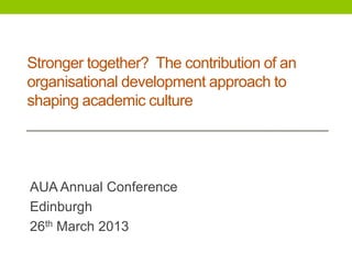 Stronger together? The contribution of an
organisational development approach to
shaping academic culture
AUA Annual Conference
Edinburgh
26th March 2013
 