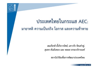 ประเทศไทยในกระแส AEC:
มายาคติ ความเป็นจริง โอกาส และความท้าทาย


                สมเกียรติ ตั้งกิจวานิชย์, เสาวรัจ รัตนคําฟู,
             สุนทร ตันมันทอง และ พลอย ธรรมาภิรานนท์

                    สถาบันวิจัยเพื่อการพัฒนาประเทศไทย
                                                               1
 