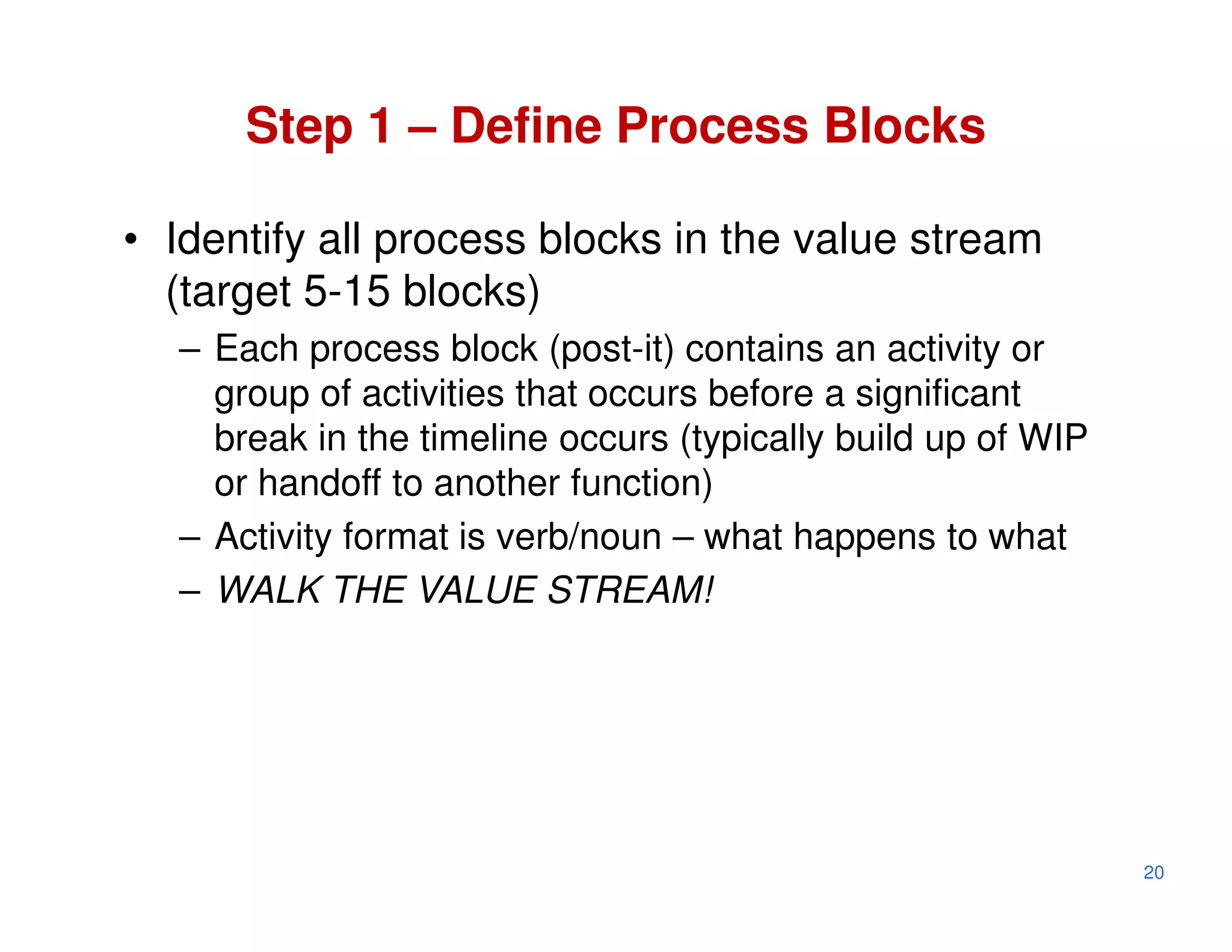 Step 1 – Define Process Blocks

• Identify all process blocks in the value stream
  (target 5-15 blocks)
  – Each process block (post-it) contains an activity or
    group of activities that occurs before a significant
    break in the timeline occurs (typically build up of WIP
    or handoff to another function)
  – Activity format is verb/noun – what happens to what
  – WALK THE VALUE STREAM!




                                                              20
 