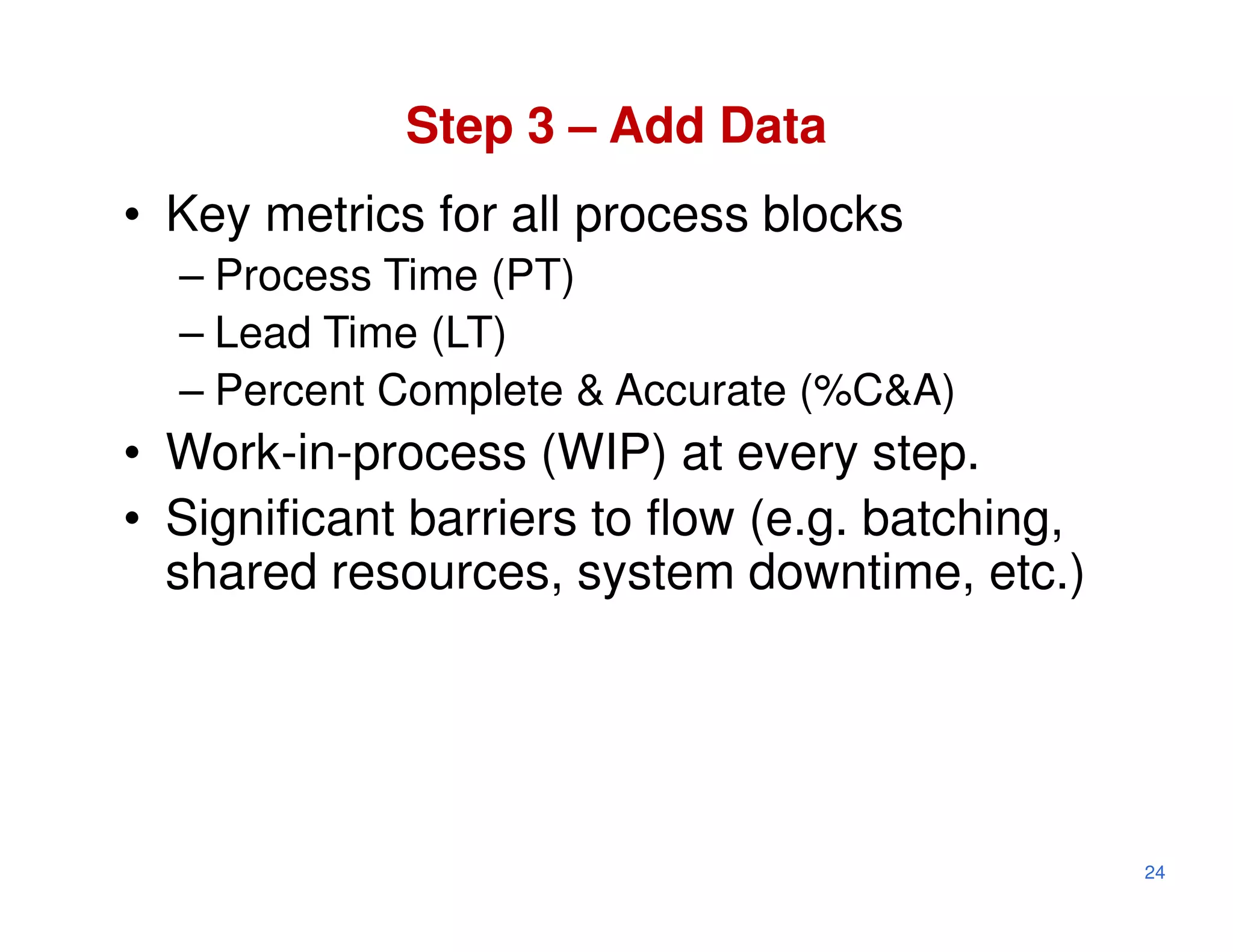 Step 3 – Add Data
• Key metrics for all process blocks
  – Process Time (PT)
  – Lead Time (LT)
  – Percent Complete & Accurate (%C&A)
• Work-in-process (WIP) at every step.
• Significant barriers to flow (e.g. batching,
  shared resources, system downtime, etc.)




                                                 24
 
