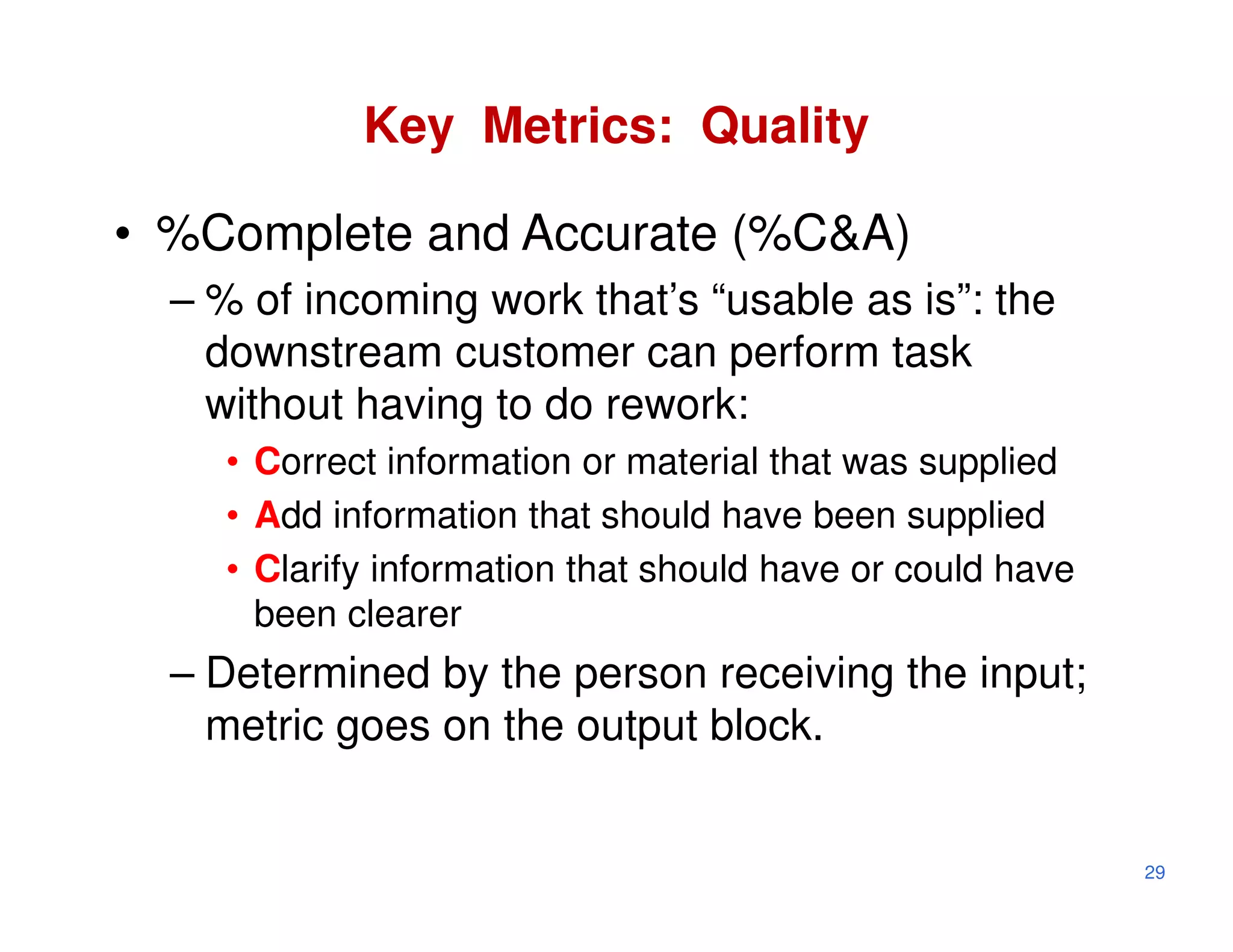 Key Metrics: Quality

• %Complete and Accurate (%C&A)
  – % of incoming work that’s “usable as is”: the
    downstream customer can perform task
    without having to do rework:
    • Correct information or material that was supplied
    • Add information that should have been supplied
    • Clarify information that should have or could have
      been clearer
  – Determined by the person receiving the input;
    metric goes on the output block.


                                                           29
 