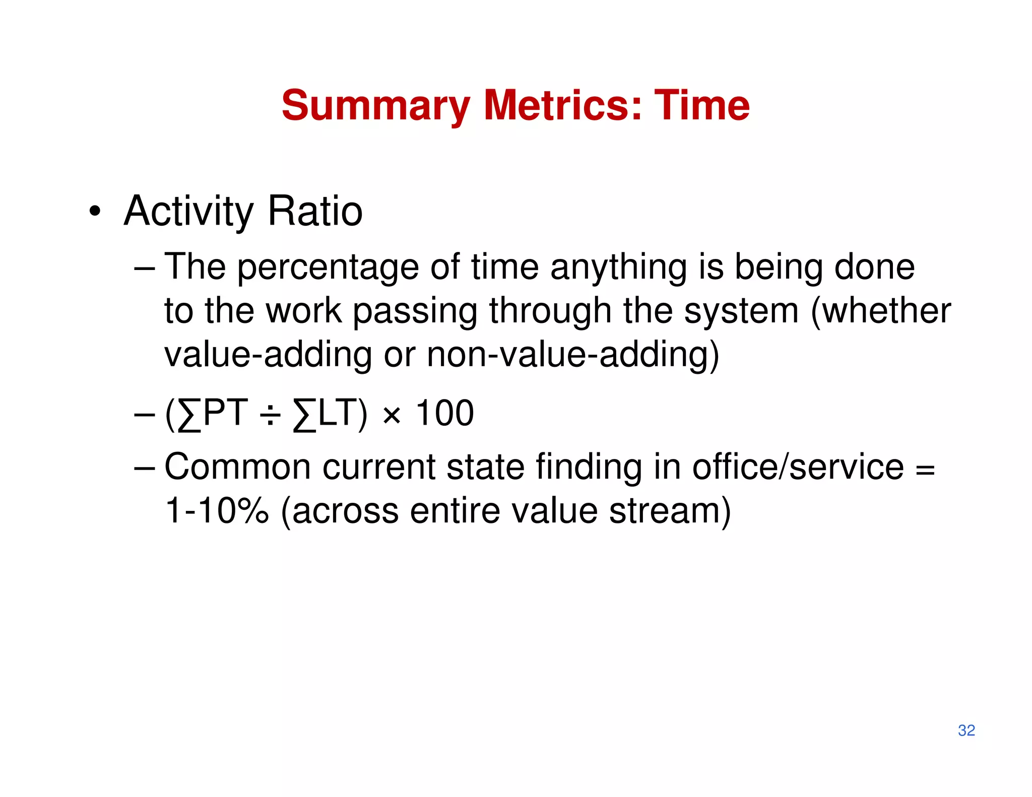 Summary Metrics: Time

• Activity Ratio
  – The percentage of time anything is being done
    to the work passing through the system (whether
    value-adding or non-value-adding)
  – (∑PT ÷ ∑LT) × 100
  – Common current state finding in office/service =
    1-10% (across entire value stream)




                                                       32
 