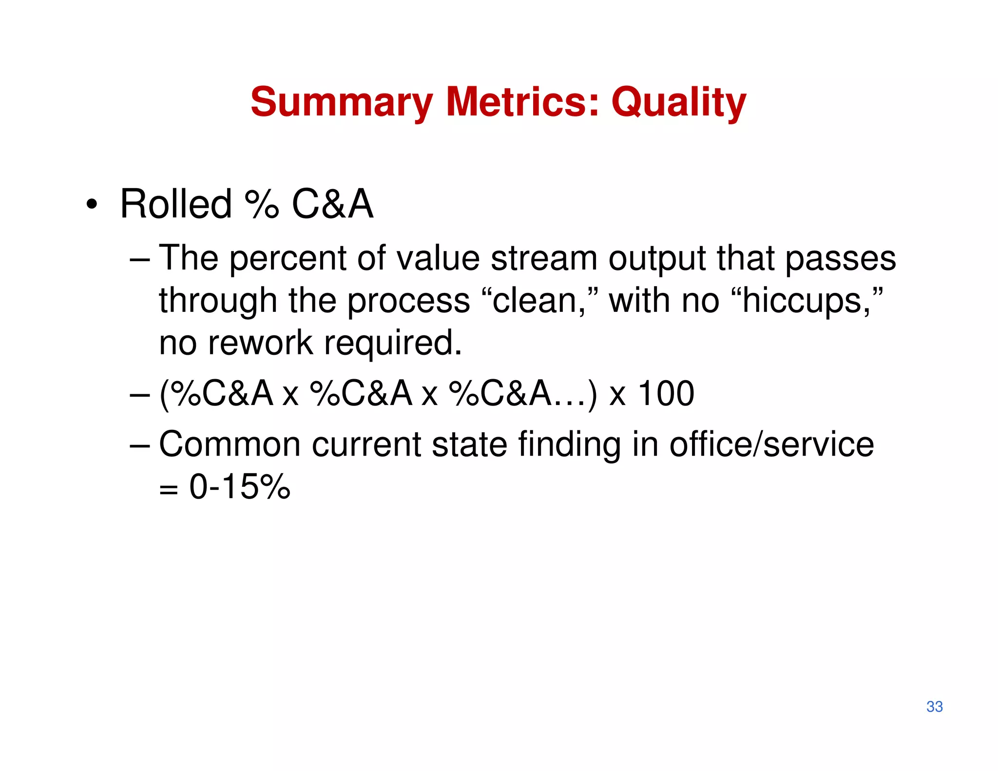 Summary Metrics: Quality

• Rolled % C&A
  – The percent of value stream output that passes
    through the process “clean,” with no “hiccups,”
    no rework required.
  – (%C&A x %C&A x %C&A…) x 100
  – Common current state finding in office/service
    = 0-15%




                                                      33
 