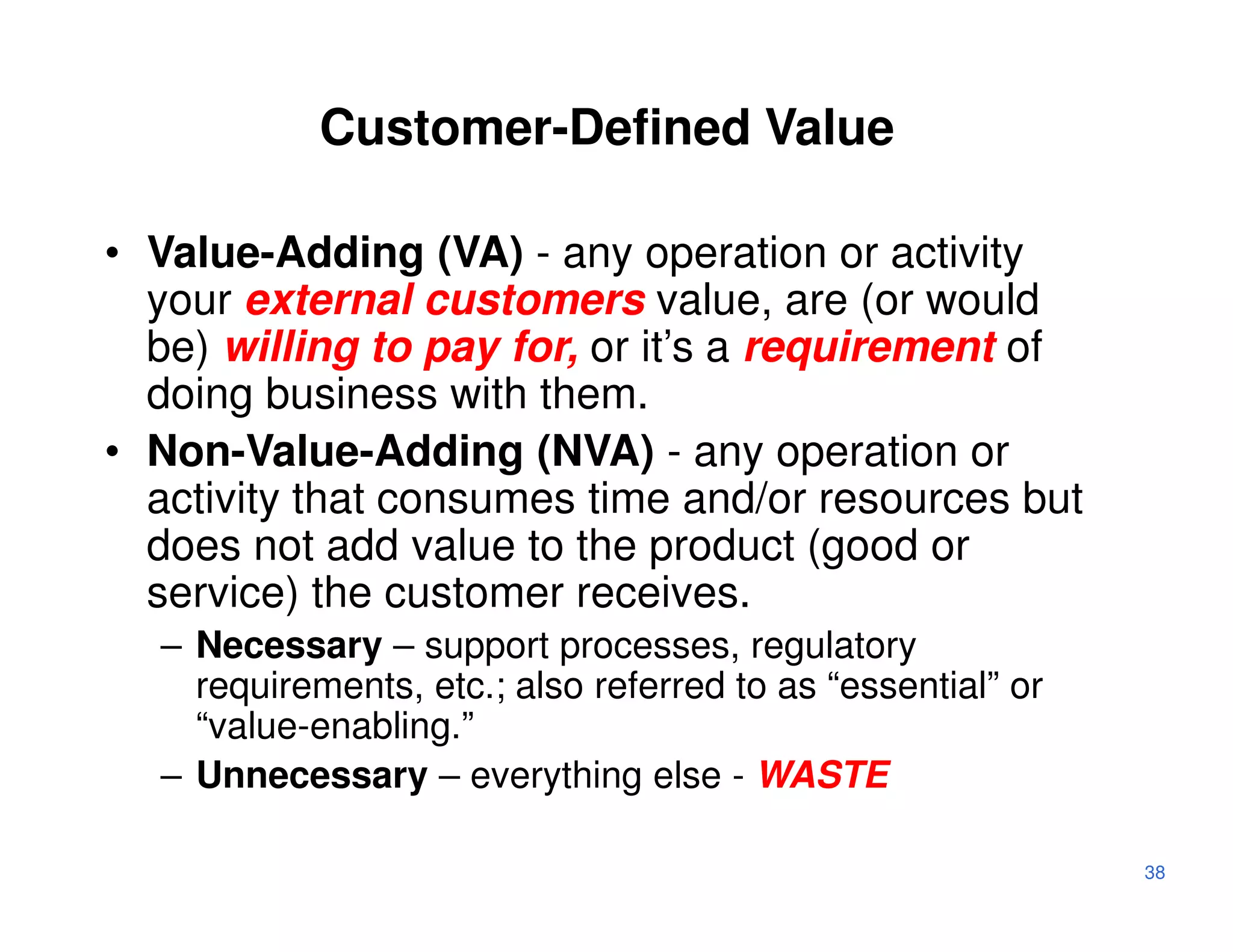 Customer-Defined Value

• Value-Adding (VA) - any operation or activity
  your external customers value, are (or would
  be) willing to pay for, or it’s a requirement of
  doing business with them.
• Non-Value-Adding (NVA) - any operation or
  activity that consumes time and/or resources but
  does not add value to the product (good or
  service) the customer receives.
  – Necessary – support processes, regulatory
    requirements, etc.; also referred to as “essential” or
    “value-enabling.”
  – Unnecessary – everything else - WASTE

                                                             38
 