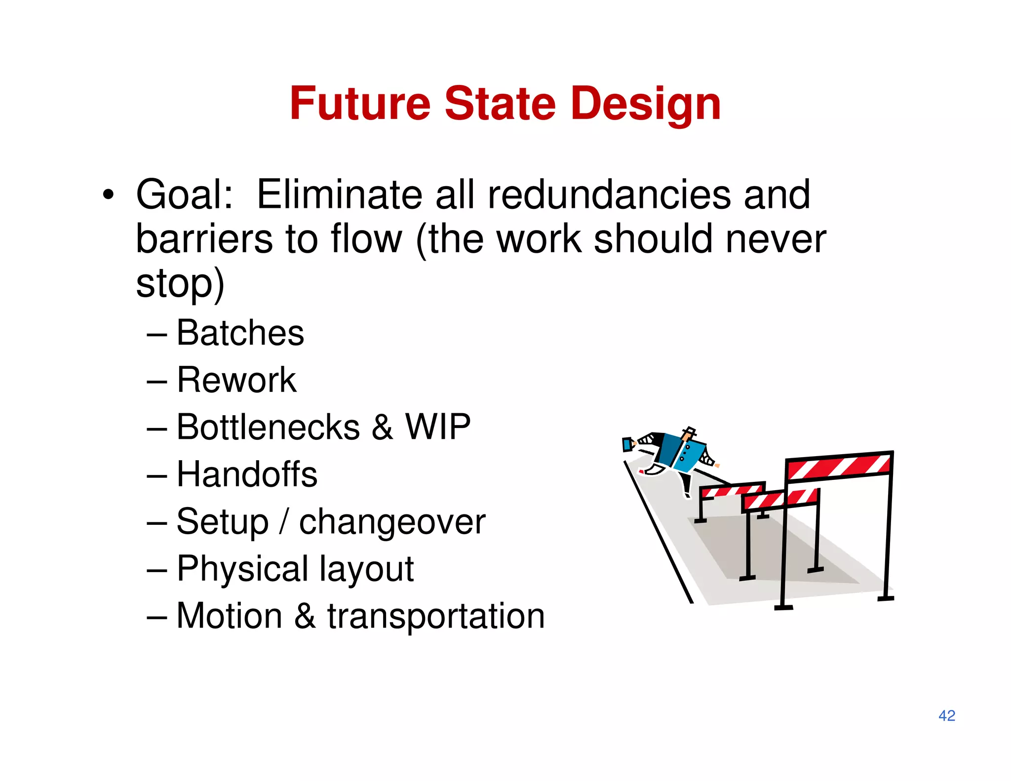 Future State Design
• Goal: Eliminate all redundancies and
  barriers to flow (the work should never
  stop)
  – Batches
  – Rework
  – Bottlenecks & WIP
  – Handoffs
  – Setup / changeover
  – Physical layout
  – Motion & transportation

                                            42
 