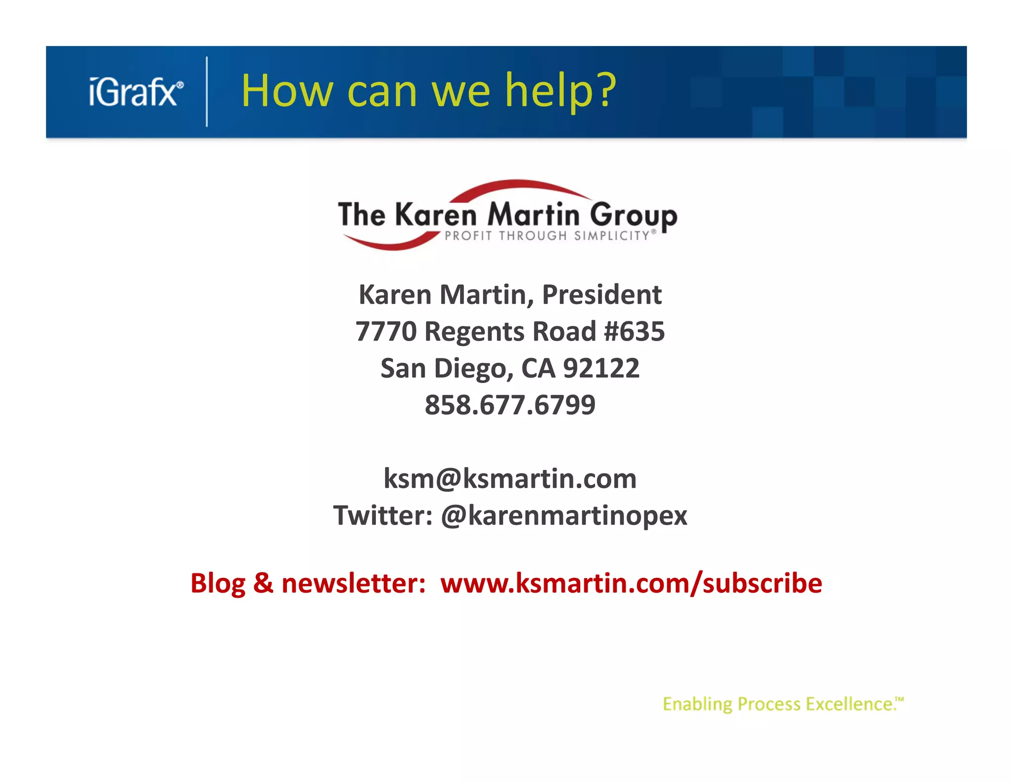 How can we help?


           Karen Martin, President
           7770 Regents Road #635
             San Diego, CA 92122
                858.677.6799

              ksm@ksmartin.com
          Twitter: @karenmartinopex

Blog & newsletter: www.ksmartin.com/subscribe
 