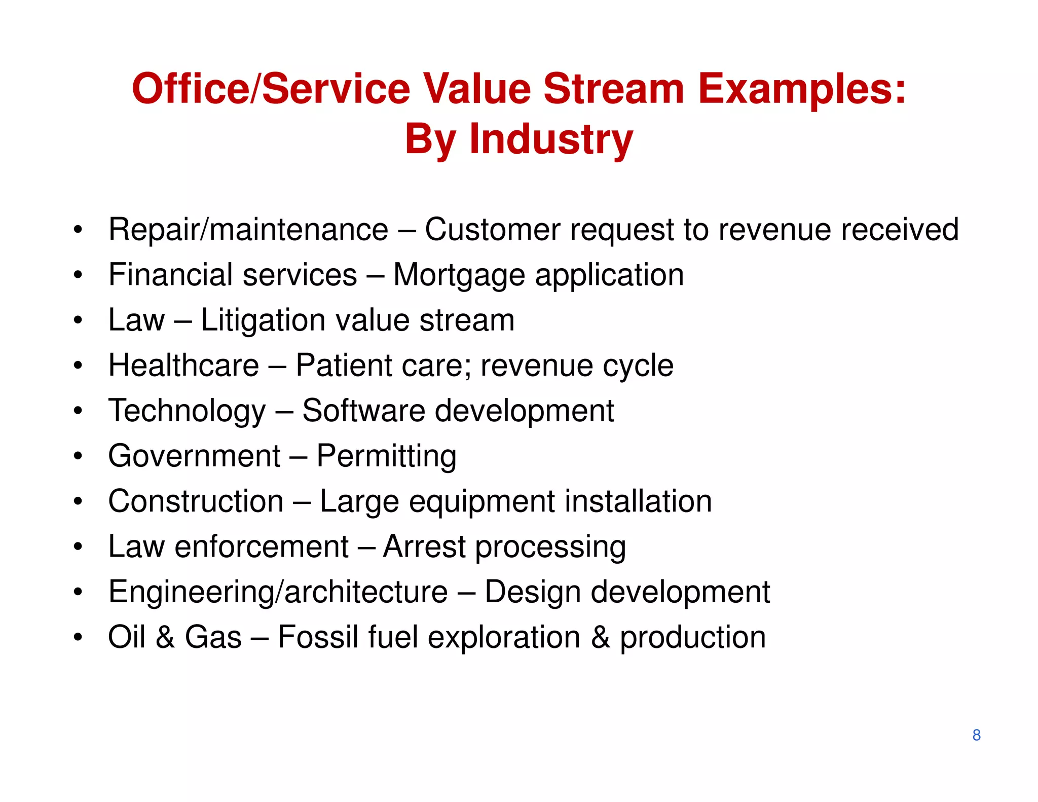 Office/Service Value Stream Examples:
                   By Industry

•   Repair/maintenance – Customer request to revenue received
•   Financial services – Mortgage application
•   Law – Litigation value stream
•   Healthcare – Patient care; revenue cycle
•   Technology – Software development
•   Government – Permitting
•   Construction – Large equipment installation
•   Law enforcement – Arrest processing
•   Engineering/architecture – Design development
•   Oil & Gas – Fossil fuel exploration & production

                                                                8
 