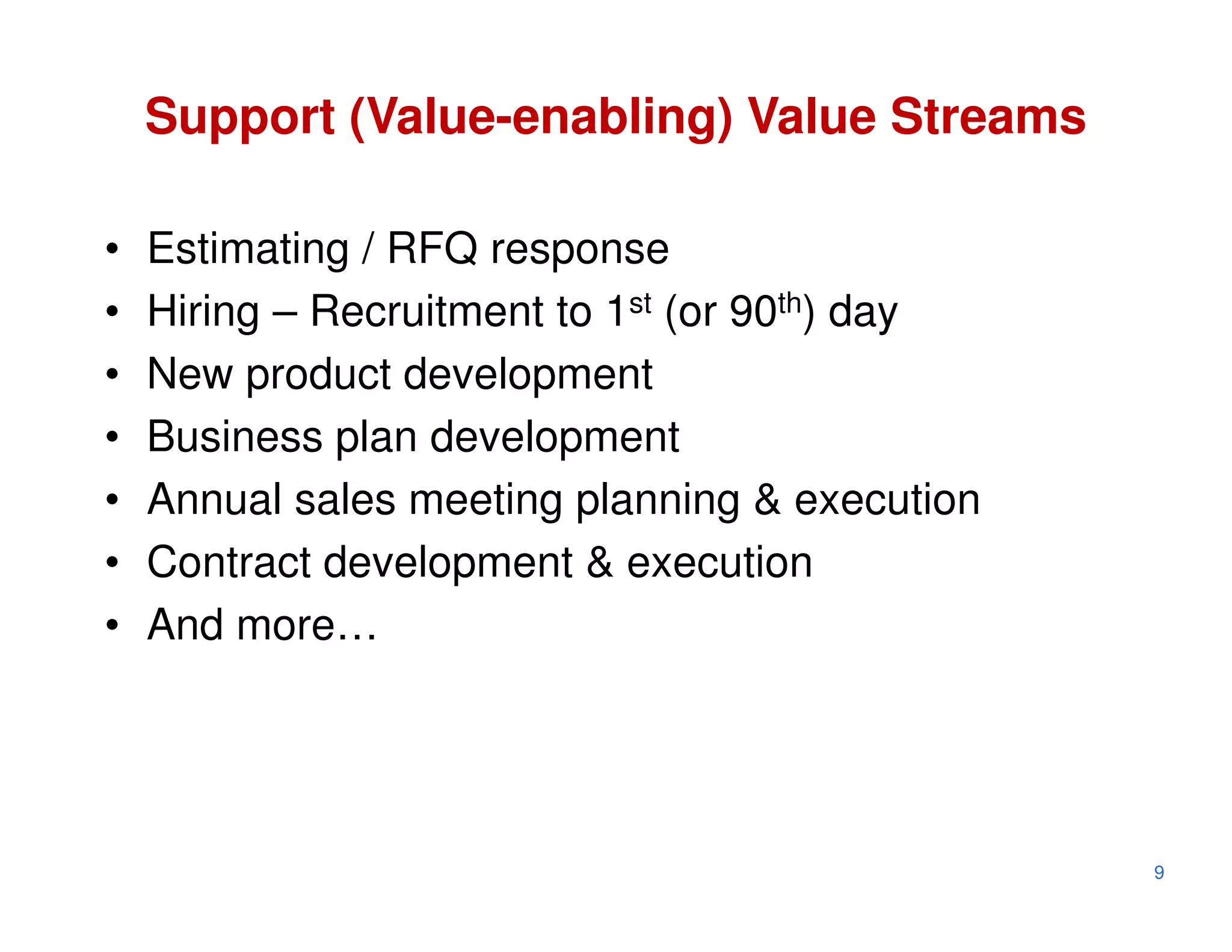 Support (Value-enabling) Value Streams

•   Estimating / RFQ response
•   Hiring – Recruitment to 1st (or 90th) day
•   New product development
•   Business plan development
•   Annual sales meeting planning & execution
•   Contract development & execution
•   And more…




                                                9
 