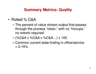 Summary Metrics: Quality

• Rolled % C&A
  – The percent of value stream output that passes
    through the process “clean,” with no “hiccups,”
    no rework required.
  – (%C&A x %C&A x %C&A…) x 100
  – Common current state finding in office/service
    = 0-15%




                                                      33
 