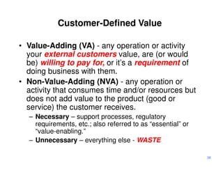 Customer-Defined Value

• Value-Adding (VA) - any operation or activity
  your external customers value, are (or would
  be) willing to pay for, or it’s a requirement of
  doing business with them.
• Non-Value-Adding (NVA) - any operation or
  activity that consumes time and/or resources but
  does not add value to the product (good or
  service) the customer receives.
  – Necessary – support processes, regulatory
    requirements, etc.; also referred to as “essential” or
    “value-enabling.”
  – Unnecessary – everything else - WASTE

                                                             38
 
