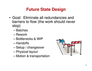 Future State Design
• Goal: Eliminate all redundancies and
  barriers to flow (the work should never
  stop)
  – Batches
  – Rework
  – Bottlenecks & WIP
  – Handoffs
  – Setup / changeover
  – Physical layout
  – Motion & transportation

                                            42
 