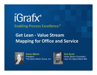 Get Lean - Value Stream
Mapping for Office and Service

    Karen Martin                   Kim Scott
    President                      iGrafx Senior Consultant,
    The Karen Martin Group, Inc.   Lean Six Sigma Black Belt
 