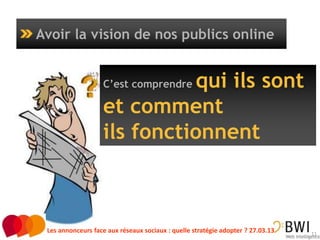 Avoir la vision de nos publics online


                             qui ils sont
                   C’est comprendre

                   et comment
                   ils fonctionnent



 Les annonceurs face aux réseaux sociaux : quelle stratégie adopter ? 27.03.13   11
 