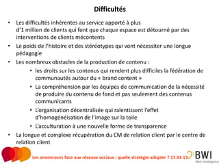 Difficultés
• Les difficultés inhérentes au service apporté à plus
  d’1 million de clients qui font que chaque espace est détourné par des
  interventions de clients mécontents
• Le poids de l’histoire et des stéréotypes qui vont nécessiter une longue
  pédagogie
• Les nombreux obstacles de la production de contenu :
        • les droits sur les contenus qui rendent plus difficiles la fédération de
           communautés autour du « brand content »
        • La compréhension par les équipes de communication de la nécessité
           de produire du contenu de fond et pas seulement des contenus
           communicants
        • L’organisation décentralisée qui ralentissent l’effet
           d’homogénéisation de l’image sur la toile
        • L’acculturation à une nouvelle forme de transparence
• La longue et complexe récupération du CM de relation client par le centre de
  relation client

          Les annonceurs face aux réseaux sociaux : quelle stratégie adopter ? 27.03.13   29
 