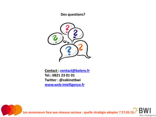 Des questions?




               Contact : contact@bolero.fr
               Tel.: 0821 23 01 01
               Twitter : @cabinetbwi
               www.web-intelligence.fr




Les annonceurs face aux réseaux sociaux : quelle stratégie adopter ? 27.03.13   30
 