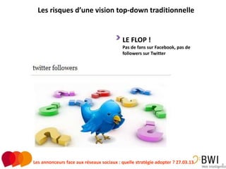 Les risques d’une vision top-down traditionnelle


                                          LE FLOP !
                                          Pas de fans sur Facebook, pas de
                                          followers sur Twitter




Les annonceurs face aux réseaux sociaux : quelle stratégie adopter ? 27.03.13   8
 