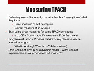 Measuring TPACK
• Collecting information about preservice teachers‟ perception of what
  they know
     • Direct measure o...