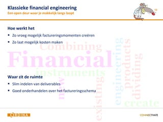 Klassieke financial engineering                    13
Een open deur waar je makkelijk langs loopt



Hoe werkt het
 Zo vroeg mogelijk factureringsmomenten creëren
 Zo laat mogelijk kosten maken




Waar zit de ruimte
 Slim indelen van deliverables
 Goed onderhandelen over het factureringsschema
 