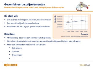 Gecombineerde prijselementen                                                             16
Maximaal ontzorgen van de klant = een uitdaging voor de leverancier



De klant wil:
 Zich over zo min mogelijk zaken druk hoeven maken
 Een overzichtelijk afrekenmechanisme
 Flexibiliteit die past bij zijn gevoel van klantwaarde


Resultaat:
 Afrekenen op basis van een eenheid (functiepunten)
 Niet alleen de activiteiten die daarmee verband houden (bouw of beheer van software)
 Maar ook activiteiten met andere cost-drivers:
      Opleidingen
      Licenties
      Omgevingen
      ....
 
