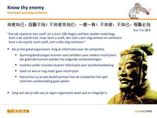 Know thy enemy                                                                        21
Voorkom onnodig verliezen




“Ken de vijand en ken uzelf, en u kunt 100 slagen vechten zonder nederlaag,
 kent u de vijand niet, maar kent u uzelf, dan zult u een slag winnen en verliezen;
 kent u de vijand, noch uzelf, zult u elke slag verliezen.”

 Als je het goed organiseert, krijg je informatie over de competitie
      Gunningsbeslissingen kunnen veel vertellen over andere inschrijvers
        die gebruikt kunnen worden bij volgende aanbestedingen
      Inzetten onder mantels leveren informatie over tariefontwikkeling
      Zoek uit wie er nog meer gaan inschrijven
      Hieruit kun je je een beeld vormen hoe de competitie het spel
        rond een aanbesteding gaat spelen


 Zorg wel dat je ook van je eigen organisatie weet wat er mogelijk is.
 
