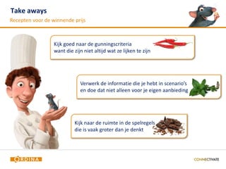 Take aways                                                                      22

Recepten voor de winnende prijs



                  Kijk goed naar de gunningscriteria
                  want die zijn niet altijd wat ze lijken te zijn




                              Verwerk de informatie die je hebt in scenario’s
                              en doe dat niet alleen voor je eigen aanbieding




                            Kijk naar de ruimte in de spelregels
                            die is vaak groter dan je denkt
 