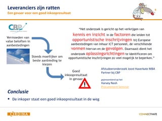 Leveranciers zijn ratten                                                                     6
Een gevaar voor een goed inkoopresultaat




                                                        Afstudeeronderzoek Joost Haverkate MBA
                                                        Partner bij CBP

                                                        gepresenteerd op het
                                                        Harvey Nash
                                                        Procurement Seminar
Conclusie
 De inkoper staat een goed inkoopresultaat in de weg
 