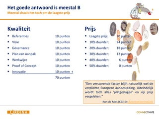 Het goede antwoord is meestal B                                                                9
Meestal draait het toch om de laagste prijs



Kwaliteit                                     Prijs
 Referenties                   10 punten      Laagste prijs:      30 punten
 Visie                         10 punten      10% duurder:        24 punten
 Governance                    10 punten      20% duurder:        18 punten
 Plan van Aanpak               10 punten      30% duurder:        12 punten
 Werkwijze                     10 punten      40% duurder:          6 punten
 Proof of Concept              10 punten      50% duurder:          0 punten
 Innovatie                     10 punten +
                                70 punten
                                              “Een verstorende factor blijft natuurlijk wel de
                                              verplichte Europese aanbesteding. Uiteindelijk
                                              wordt toch alles ‘platgeslagen’ en op prijs
                                              vergeleken.”
                                                          Ron de Mos (CGI) in AutomatiseringGids
 