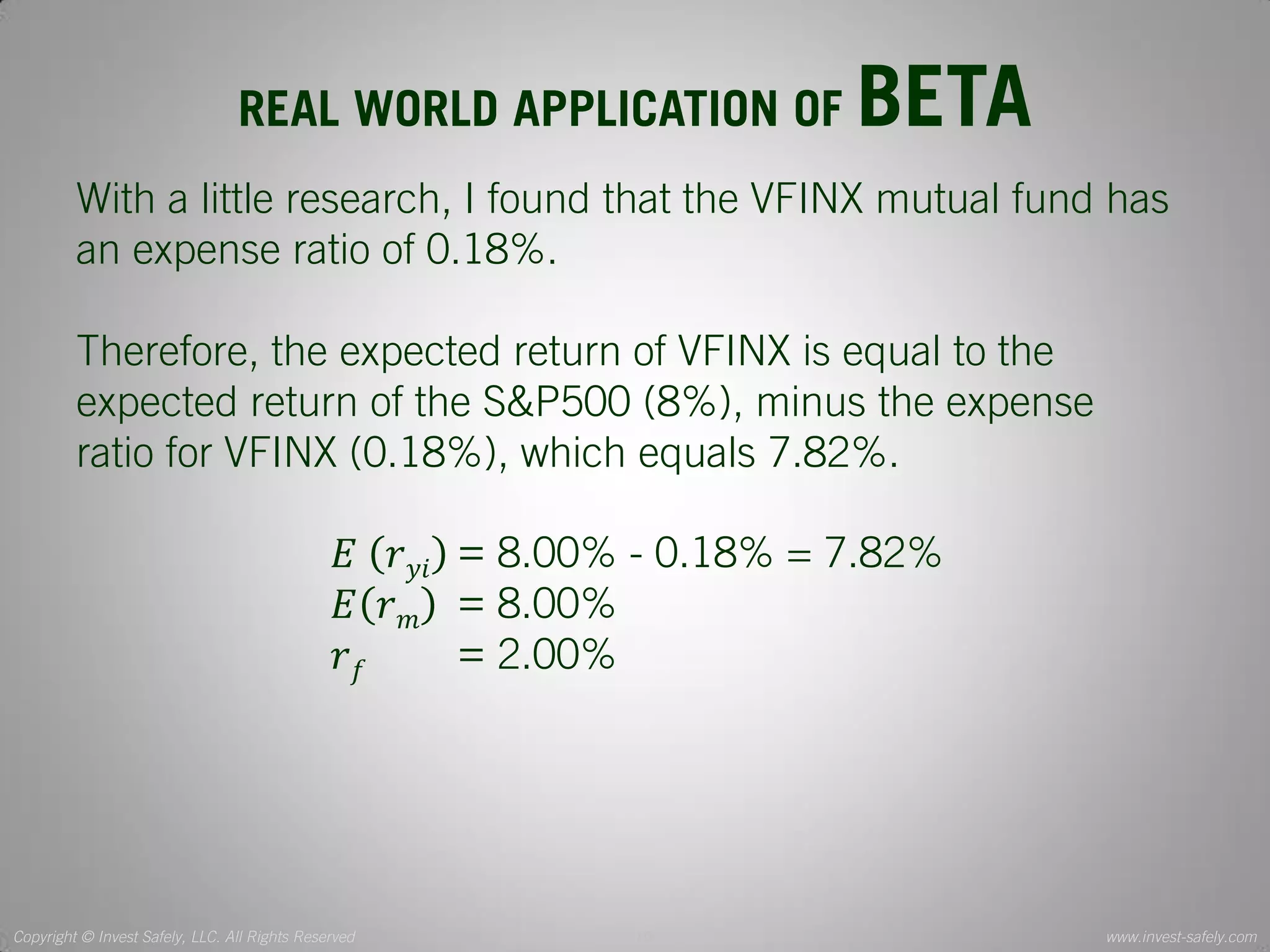 Copyright © Invest Safely, LLC. All Rights Reserved 
www.invest-safely.com 
10 
REAL WORLD APPLICATION OF BETA 
With a little research, I found that the VFINX mutual fund has an expense ratio of 0.18%. Therefore, the expected return of VFINX is equal to the expected return of the S&P500 (8%), minus the expense ratio for VFINX (0.18%), which equals 7.82%. 퐸 푟푦푖 = 8.00% - 0.18% = 7.82% 퐸푟푚 = 8.00% 푟푓 = 2.00%  