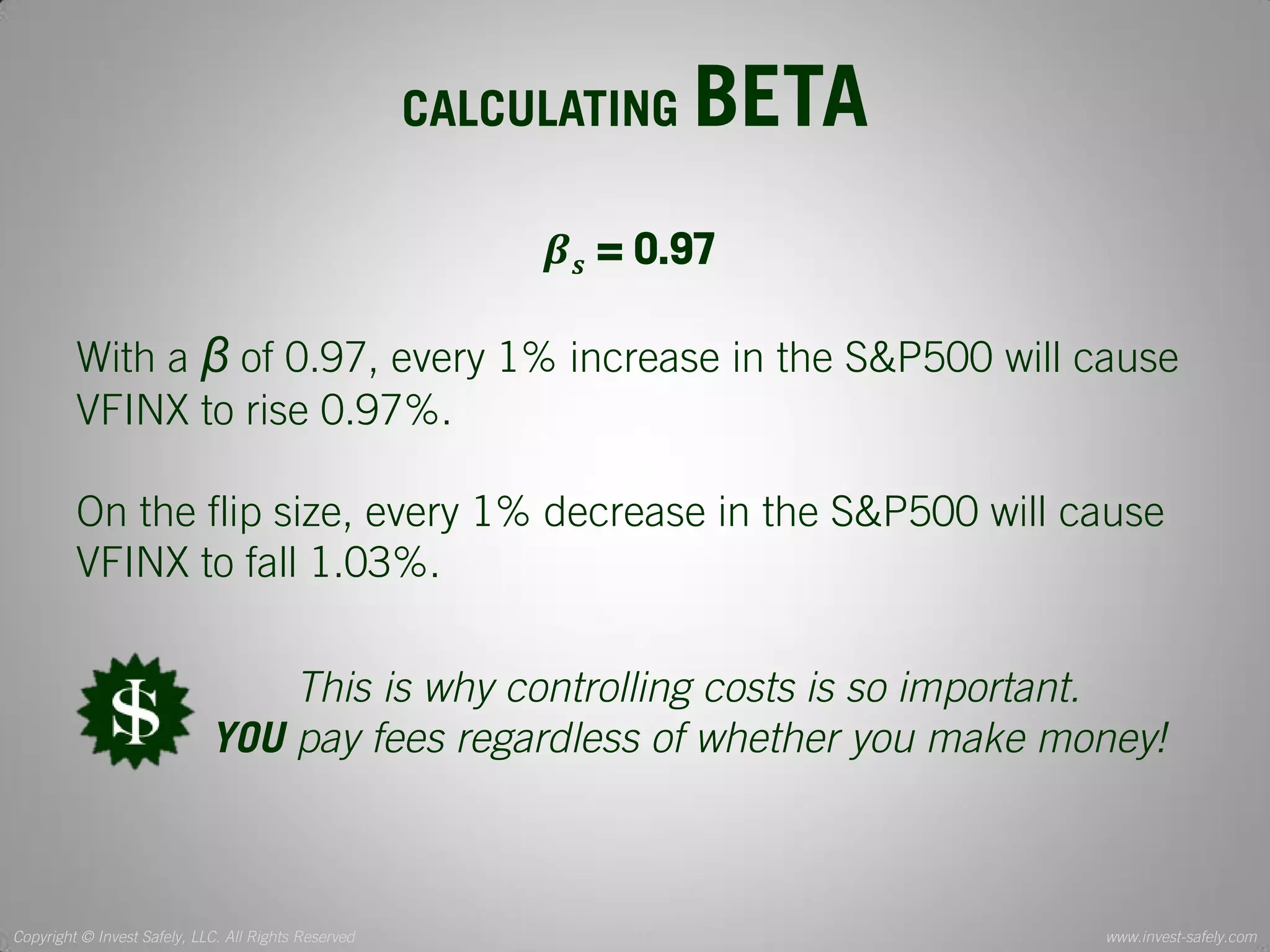 Copyright © Invest Safely, LLC. All Rights Reserved 
www.invest-safely.com 
12 
CALCULATING BETA 
휷풔 = 0.97 With a β of 0.97, every 1% increase in the S&P500 will cause VFINX to rise 0.97%. On the flip size, every 1% decrease in the S&P500 will cause VFINX to fall 1.03%. 
This is why controlling costs is so important. 
YOU pay fees regardless of whether you make money!  
