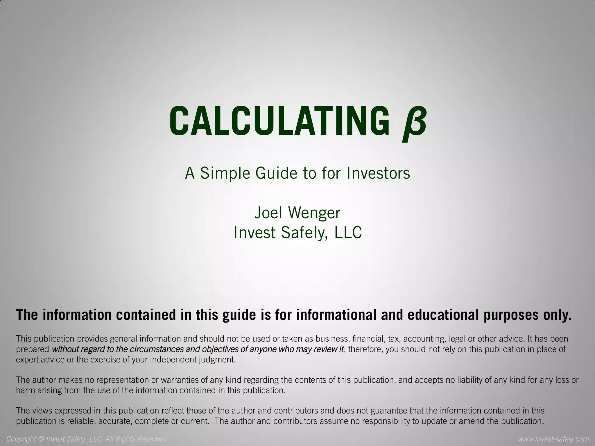 Copyright © Invest Safely, LLC. All Rights Reserved 
www.invest-safely.com 
2 
CALCULATING β 
A Simple Guide to for Investors 
Joel Wenger 
Invest Safely, LLC 
The information contained in this guide is for informational and educational purposes only. 
This publication provides general information and should not be used or taken as business, financial, tax, accounting, legal or other advice. It has been prepared without regard to the circumstances and objectives of anyone who may review it; therefore, you should not rely on this publication in place of expert advice or the exercise of your independent judgment. 
The author makes no representation or warranties of any kind regarding the contents of this publication, and accepts no liability of any kind for any loss or harm arising from the use of the information contained in this publication. 
The views expressed in this publication reflect those of the author and contributors and does not guarantee that the information contained in this publication is reliable, accurate, complete or current. The author and contributors assume no responsibility to update or amend the publication.  