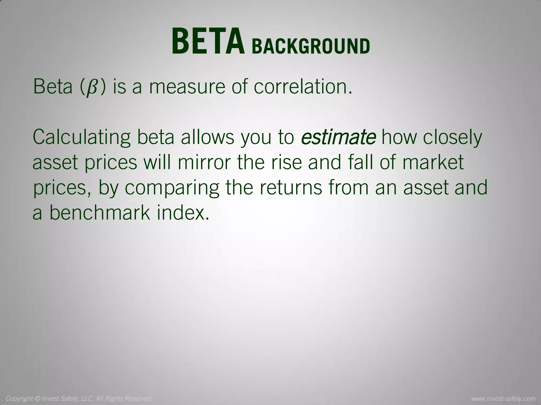Copyright © Invest Safely, LLC. All Rights Reserved 
www.invest-safely.com 
3 
BETA BACKGROUND 
Beta (훽) is a measure of correlation. 
Calculating beta allows you to estimate how closely asset prices will mirror the rise and fall of market prices, by comparing the returns from an asset and a benchmark index.  