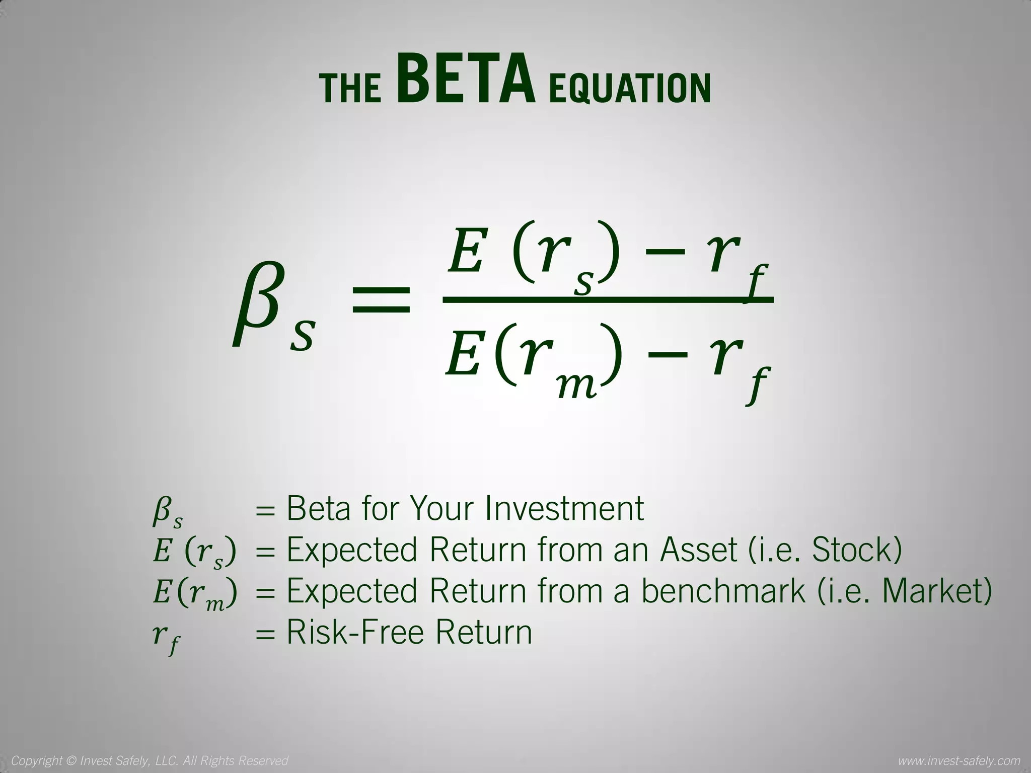 Copyright © Invest Safely, LLC. All Rights Reserved 
www.invest-safely.com 
4 
THE BETA EQUATION 
훽푠= 퐸 푟푠 − 푟푓 퐸푟푚 − 푟푓 
훽푠 = Beta for Your Investment 
퐸 푟푠 = Expected Return from an Asset (i.e. Stock) 
퐸푟푚 = Expected Return from a benchmark (i.e. Market) 
푟푓 = Risk-Free Return  