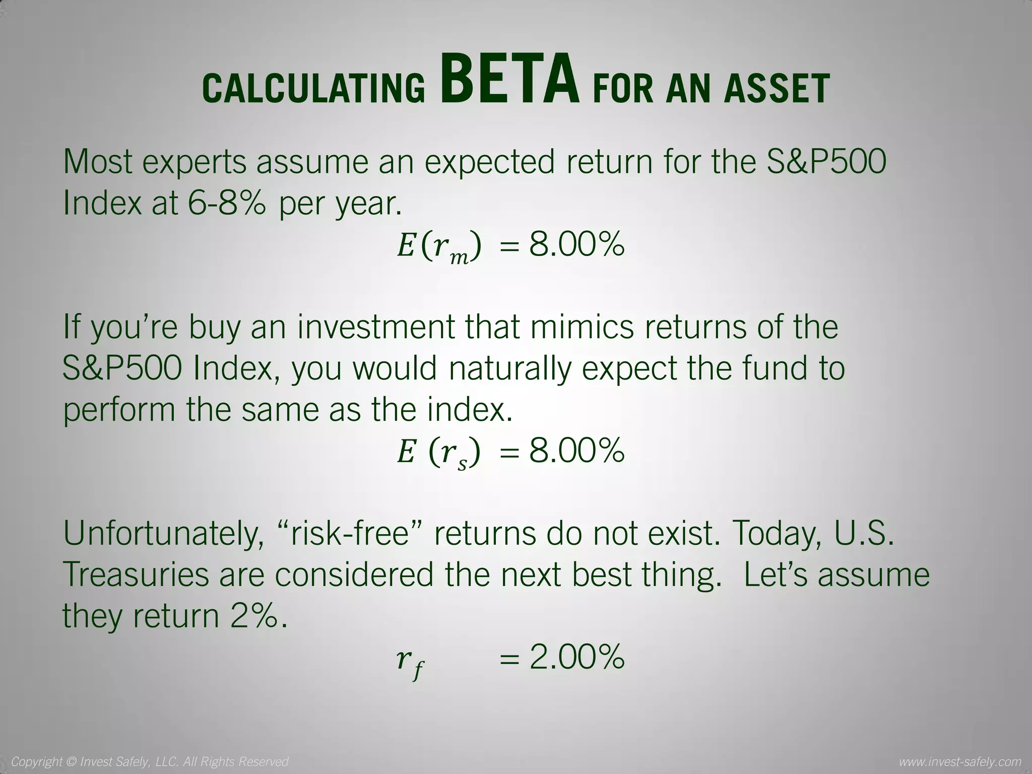 Copyright © Invest Safely, LLC. All Rights Reserved 
www.invest-safely.com 
5 
CALCULATING BETA FOR AN ASSET 
Most experts assume an expected return for the S&P500 Index at 6-8% per year. 
퐸푟푚 = 8.00% 
If you’re buy an investment that mimics returns of the S&P500 Index, you would naturally expect the fund to perform the same as the index. 
퐸 푟푠 = 8.00% 
Unfortunately, “risk-free” returns do not exist. Today, U.S. Treasuries are considered the next best thing. Let’s assume they return 2%. 
푟푓 = 2.00%  