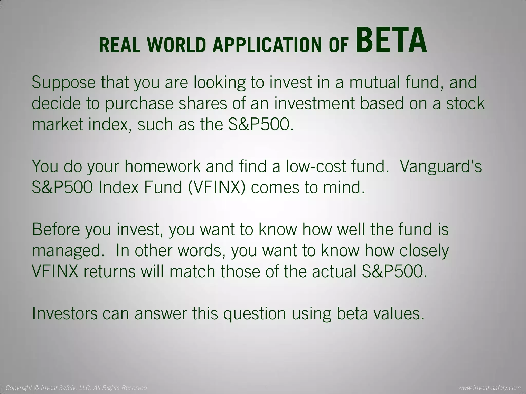 Copyright © Invest Safely, LLC. All Rights Reserved 
www.invest-safely.com 
9 
REAL WORLD APPLICATION OF BETA 
Suppose that you are looking to invest in a mutual fund, and decide to purchase shares of an investment based on a stock market index, such as the S&P500. You do your homework and find a low-cost fund. Vanguard's S&P500 Index Fund (VFINX) comes to mind. Before you invest, you want to know how well the fund is managed. In other words, you want to know how closely VFINX returns will match those of the actual S&P500. Investors can answer this question using beta values.  