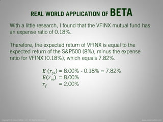 Copyright © Invest Safely, LLC. All Rights Reserved 
www.invest-safely.com 
10 
REAL WORLD APPLICATION OF BETA 
With a little research, I found that the VFINX mutual fund has an expense ratio of 0.18%. Therefore, the expected return of VFINX is equal to the expected return of the S&P500 (8%), minus the expense ratio for VFINX (0.18%), which equals 7.82%. 퐸 푟푦푖 = 8.00% - 0.18% = 7.82% 퐸푟푚 = 8.00% 푟푓 = 2.00%  