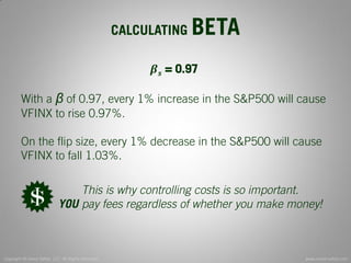 Copyright © Invest Safely, LLC. All Rights Reserved 
www.invest-safely.com 
12 
CALCULATING BETA 
휷풔 = 0.97 With a β of 0.97, every 1% increase in the S&P500 will cause VFINX to rise 0.97%. On the flip size, every 1% decrease in the S&P500 will cause VFINX to fall 1.03%. 
This is why controlling costs is so important. 
YOU pay fees regardless of whether you make money!  