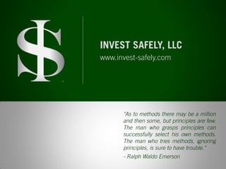 "As to methods there may be a million and then some, but principles are few. The man who grasps principles can successfully select his own methods. The man who tries methods, ignoring principles, is sure to have trouble." 
- Ralph Waldo Emerson 
TM 
INVEST SAFELY, LLC 
www.invest-safely.com 