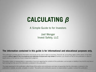 Copyright © Invest Safely, LLC. All Rights Reserved 
www.invest-safely.com 
2 
CALCULATING β 
A Simple Guide to for Investors 
Joel Wenger 
Invest Safely, LLC 
The information contained in this guide is for informational and educational purposes only. 
This publication provides general information and should not be used or taken as business, financial, tax, accounting, legal or other advice. It has been prepared without regard to the circumstances and objectives of anyone who may review it; therefore, you should not rely on this publication in place of expert advice or the exercise of your independent judgment. 
The author makes no representation or warranties of any kind regarding the contents of this publication, and accepts no liability of any kind for any loss or harm arising from the use of the information contained in this publication. 
The views expressed in this publication reflect those of the author and contributors and does not guarantee that the information contained in this publication is reliable, accurate, complete or current. The author and contributors assume no responsibility to update or amend the publication.  