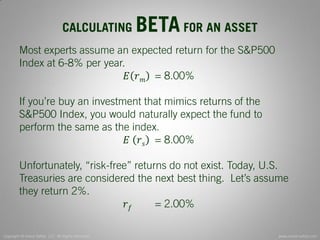 Copyright © Invest Safely, LLC. All Rights Reserved 
www.invest-safely.com 
5 
CALCULATING BETA FOR AN ASSET 
Most experts assume an expected return for the S&P500 Index at 6-8% per year. 
퐸푟푚 = 8.00% 
If you’re buy an investment that mimics returns of the S&P500 Index, you would naturally expect the fund to perform the same as the index. 
퐸 푟푠 = 8.00% 
Unfortunately, “risk-free” returns do not exist. Today, U.S. Treasuries are considered the next best thing. Let’s assume they return 2%. 
푟푓 = 2.00%  