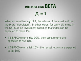Copyright © Invest Safely, LLC. All Rights Reserved 
www.invest-safely.com 
7 
INTERPRETING BETA 
휷풔 = 1 When an asset has a β of 1, the returns of the asset and the index are “correlated”. In other words, for every 1% move in the S&P500, an investment based on that index can be expected to move 1%. 
•If S&P500 returns rise 10%, then asset returns are expected to rise 10% 
•If S&P500 returns fall 10%, then asset returns are expected to fall 10%  