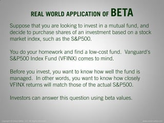Copyright © Invest Safely, LLC. All Rights Reserved 
www.invest-safely.com 
9 
REAL WORLD APPLICATION OF BETA 
Suppose that you are looking to invest in a mutual fund, and decide to purchase shares of an investment based on a stock market index, such as the S&P500. You do your homework and find a low-cost fund. Vanguard's S&P500 Index Fund (VFINX) comes to mind. Before you invest, you want to know how well the fund is managed. In other words, you want to know how closely VFINX returns will match those of the actual S&P500. Investors can answer this question using beta values.  