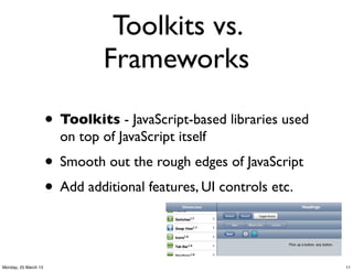 Toolkits vs.
                                Frameworks

                      • Toolkits - JavaScript-based libraries used
                        on top of JavaScript itself
                      • Smooth out the rough edges of JavaScript
                      • Add additional features, UI controls etc.

Monday, 25 March 13                                                  11
 