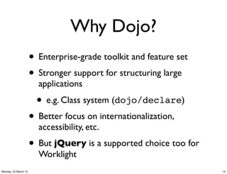 Why Dojo?
                      • Enterprise-grade toolkit and feature set
                      • Stronger support for structuring large
                        applications

                        • e.g. Class system (dojo/declare)
                      • Better focus on internationalization,
                        accessibility, etc.
                      • But jQuery is a supported choice too for
                        Worklight
Monday, 25 March 13                                                14
 