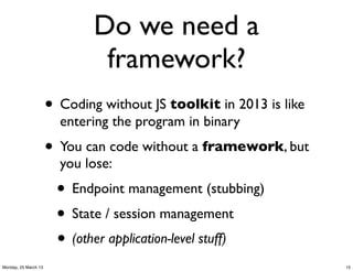 Do we need a
                               framework?
                      • Coding without JS toolkit in 2013 is like
                        entering the program in binary
                      • You can code without a framework, but
                        you lose:
                       • Endpoint management (stubbing)
                       • State / session management
                       • (other application-level stuff)
Monday, 25 March 13                                                 15
 