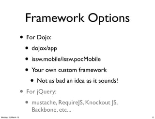 Framework Options
                      • For Dojo:
                       • dojox/app
                       • issw.mobile/issw.pocMobile
                       • Your own custom framework
                         • Not as bad an idea as it sounds!
                      • For jQuery:
                       • mustache, RequireJS, Knockout JS,
                          Backbone, etc...
Monday, 25 March 13                                           17
 