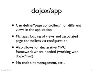 dojox/app
                      • Can deﬁne “page controllers” for different
                        views in the application
                      • Manages loading of views and associated
                        page controllers via conﬁguration
                      • Also allows for declarative MVC
                        framework where needed (working with
                        dojox/mvc)
                      • No endpoint management, etc...
Monday, 25 March 13                                                  18
 