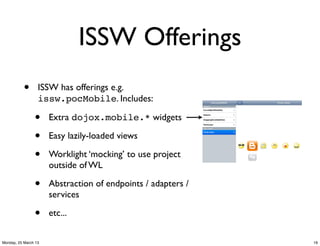 ISSW Offerings
           •      ISSW has offerings e.g.
                  issw.pocMobile. Includes:

                •     Extra dojox.mobile.* widgets

                •     Easy lazily-loaded views

                •     Worklight ‘mocking’ to use project
                      outside of WL

                •     Abstraction of endpoints / adapters /
                      services

                •     etc...


Monday, 25 March 13                                           19
 