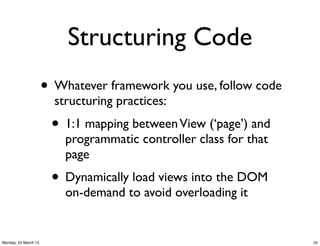 Structuring Code
                      • Whatever framework you use, follow code
                        structuring practices:
                       • 1:1 mapping between View (‘page’) and
                          programmatic controller class for that
                          page
                       • Dynamically load views into the DOM
                          on-demand to avoid overloading it


Monday, 25 March 13                                                20
 